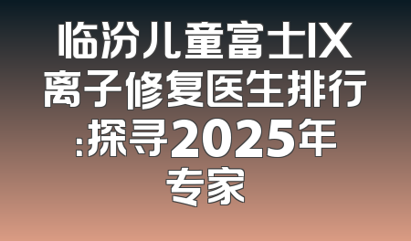 临汾儿童富士IX离子修复医生排行：探寻2025年专家