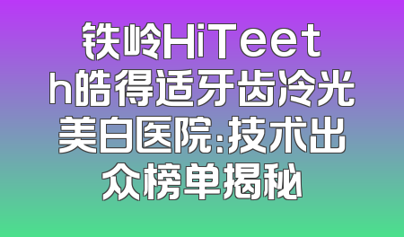 铁岭HiTeeth皓得适牙齿冷光美白医院：技术出众榜单揭秘