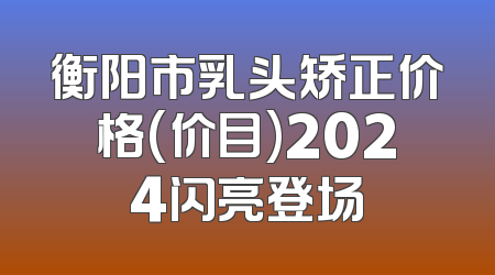 衡阳市乳头矫正价格(价目)2024闪亮登场