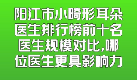 阳江市小畸形耳朵医生排行榜前十名医生规模对比，哪位医生更具影响力