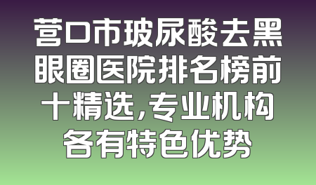 营口市玻尿酸去黑眼圈医院排名榜前十精选，专业机构各有特色优势