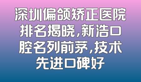 深圳偏颌矫正医院排名揭晓，新浩口腔名列前茅，技术先进口碑好