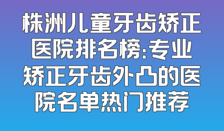 株洲儿童牙齿矫正医院排名榜：专业矫正牙齿外凸的医院名单热门推荐
