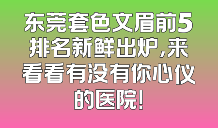 东莞套色文眉前5排名新鲜出炉，来看看有没有你心仪的医院！
