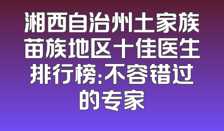 湘西自治州土家族苗族地区十佳医生排行榜：不容错过的专家