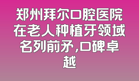 郑州拜尔口腔医院在老人种植牙领域名列前矛，口碑卓越