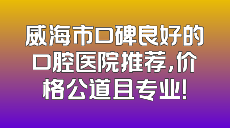 威海市口碑良好的口腔医院推荐，价格公道且专业！