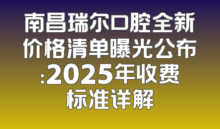 南昌瑞尔口腔全新价格清单曝光公布：2025年收费标准详解