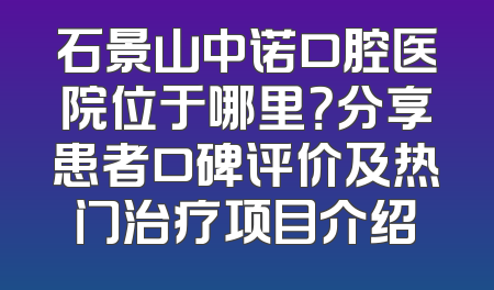 石景山中诺口腔医院位于哪里？分享患者口碑评价及热门治疗项目介绍