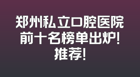 郑州私立口腔医院前十名榜单出炉！推荐！