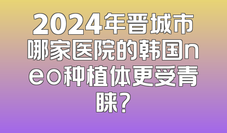 2024年晋城市哪家医院的韩国neo种植体更受青睐？