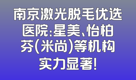 南京激光脱毛优选医院：星美、怡柏芬（米尚）等机构实力显著！