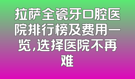 拉萨全瓷牙口腔医院排行榜及费用一览，选择医院不再难
