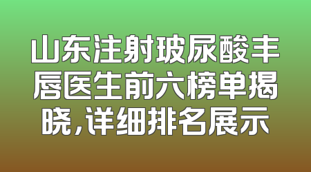 山东注射玻尿酸丰唇医生前六榜单揭晓，详细排名展示