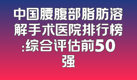 中国腰腹部脂肪溶解手术医院排行榜：综合评估前50强