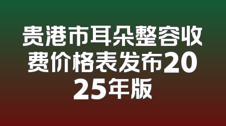 贵港市耳朵整容收费价格表发布2025年版