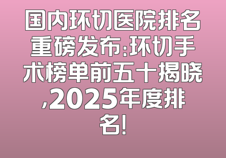 国内环切医院排名重磅发布：环切手术榜单前五十揭晓，2025年度排名！