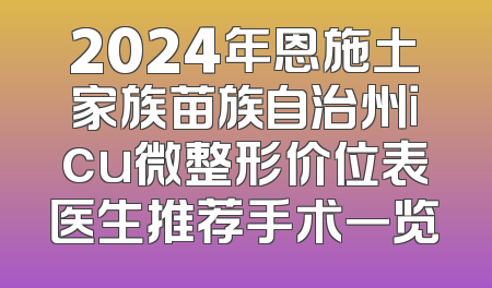 2024年恩施土家族苗族自治州icu微整形价位表医生推荐手术一览