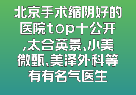 北京手术缩阴好的医院top十公开，太合英景、小美微甄、美泽外科等有有名气医生