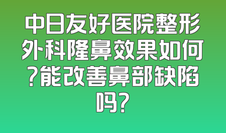 中日友好医院整形外科隆鼻效果如何？能改善鼻部缺陷吗？