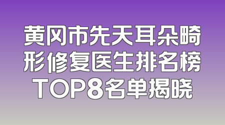 黄冈市先天耳朵畸形修复医生排名榜TOP8名单揭晓