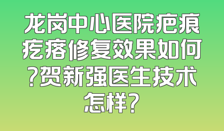 龙岗中心医院疤痕疙瘩修复效果如何？贺新强医生技术怎样？