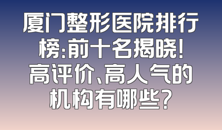 厦门整形医院排行榜：前十名揭晓！高评价、高人气的机构有哪些？