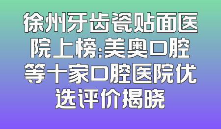 徐州牙齿瓷贴面医院上榜：美奥口腔等十家口腔医院优选评价揭晓