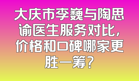 大庆市李巍与陶思谕医生服务对比，价格和口碑哪家更胜一筹？