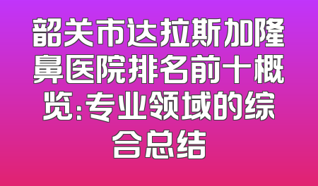 韶关市达拉斯加隆鼻医院排名前十概览：专业领域的综合总结