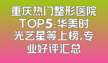 重庆热门整形医院TOP5：华美时光艺星等上榜，专业好评汇总