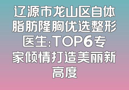 辽源市龙山区自体脂肪隆胸优选整形医生：TOP6专家倾情打造美丽新高度