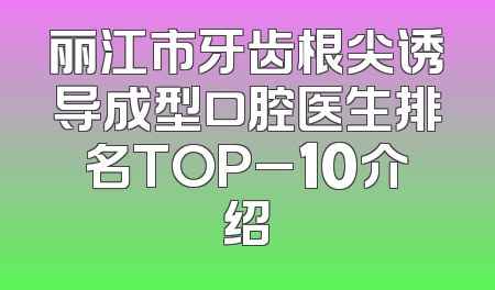 丽江市牙齿根尖诱导成型口腔医生排名TOP_10介绍