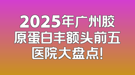 2025年广州胶原蛋白丰额头前五医院大盘点！