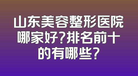 山东美容整形医院哪家好？排名前十的有哪些？