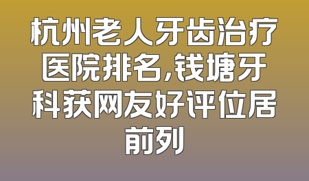 杭州老人牙齿治疗医院排名，钱塘牙科获网友好评位居前列