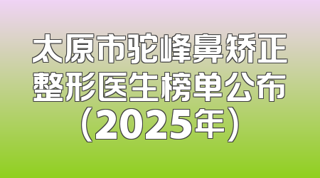 太原市驼峰鼻矫正整形医生榜单公布（2025年）