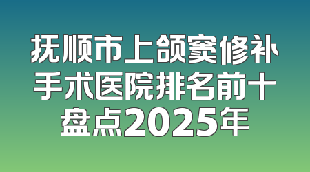 抚顺市上颌窦修补手术医院排名前十盘点2025年