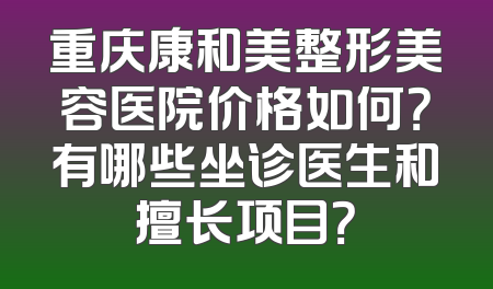 重庆康和美整形美容医院价格如何？有哪些坐诊医生和擅长项目？