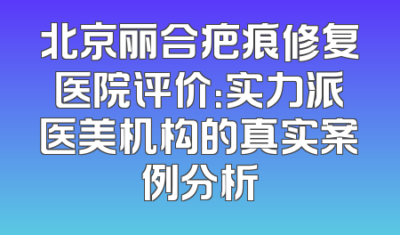 北京丽合疤痕修复医院评价：实力派医美机构的真实案例分析