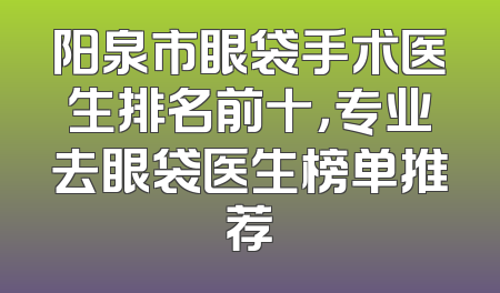 阳泉市眼袋手术医生排名前十，专业去眼袋医生榜单推荐