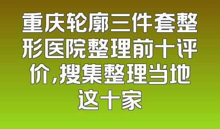 重庆轮廓三件套整形医院整理前十评价，搜集整理当地这十家