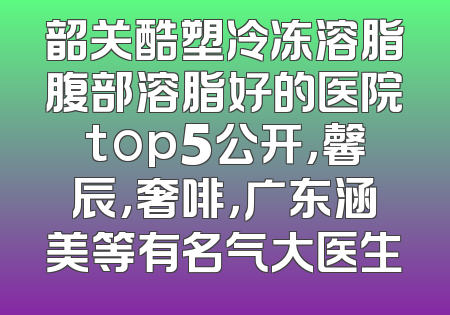 韶关酷塑冷冻溶脂腹部溶脂好的医院top5公开，馨辰，奢啡，广东涵美等有名气大医生