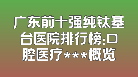 广东前十强纯钛基台医院排行榜：口腔医疗***概览