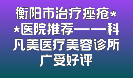 衡阳市治疗痤疮**医院推荐——科凡美医疗美容诊所广受好评
