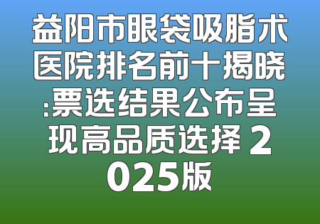 益阳市眼袋吸脂术医院排名前十揭晓：票选结果公布呈现高品质选择 2025版