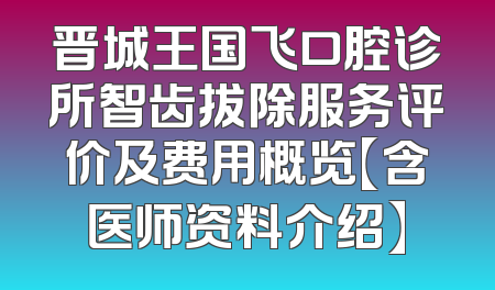 晋城王国飞口腔诊所智齿拔除服务评价及费用概览【含医师资料介绍】