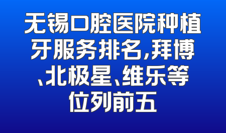 无锡口腔医院种植牙服务排名，拜博、北极星、维乐等位列前五