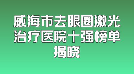 威海市去眼圈激光治疗医院十强榜单揭晓