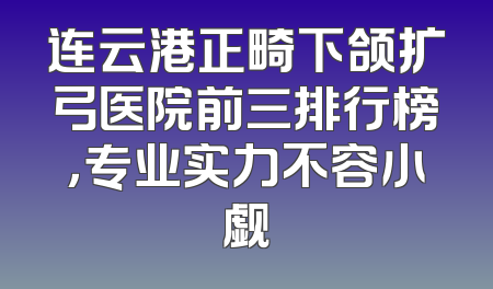 连云港正畸下颌扩弓医院前三排行榜，专业实力不容小觑